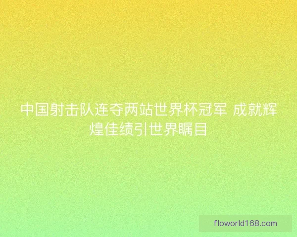 中国射击队连夺两站世界杯冠军 成就辉煌佳绩引世界瞩目