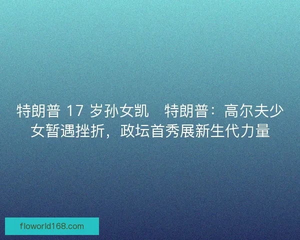特朗普 17 岁孙女凯・特朗普：高尔夫少女暂遇挫折，政坛首秀展新生代力量